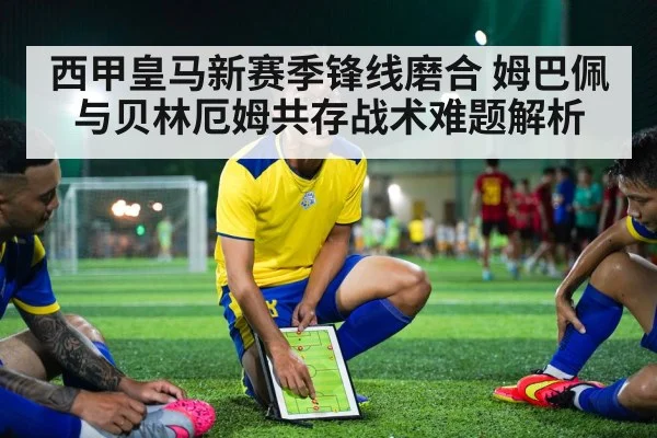 西甲皇马新赛季锋线磨合 姆巴佩与贝林厄姆共存战术难题解析